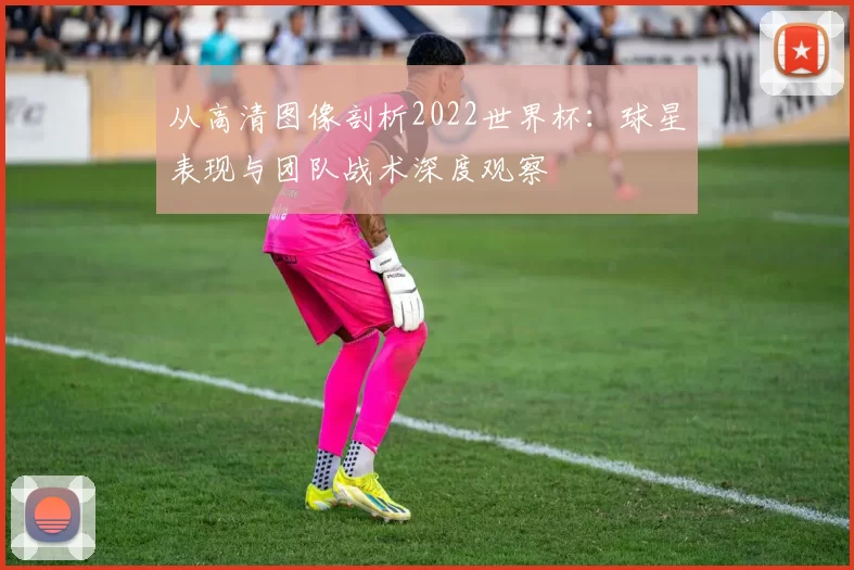 从高清图像剖析2022世界杯:球星表现与团队战术深度观察