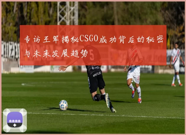 专访王军揭秘CSGO成功背后的秘密与未来发展趋势