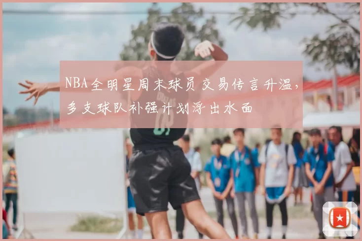 NBA全明星周末球员交易传言升温，多支球队补强计划浮出水面