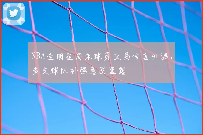 NBA全明星周末球员交易传言升温，多支球队补强意图显露