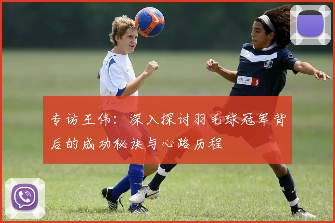 专访王伟:深入探讨羽毛球冠军背后的成功秘诀与心路历程