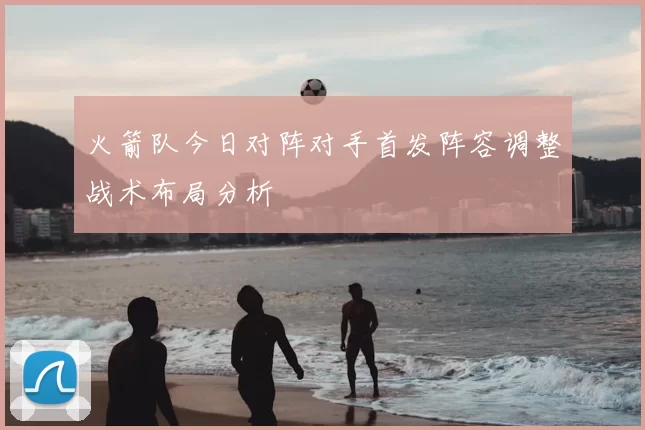 火箭队今日对阵对手首发阵容调整战术布局分析
