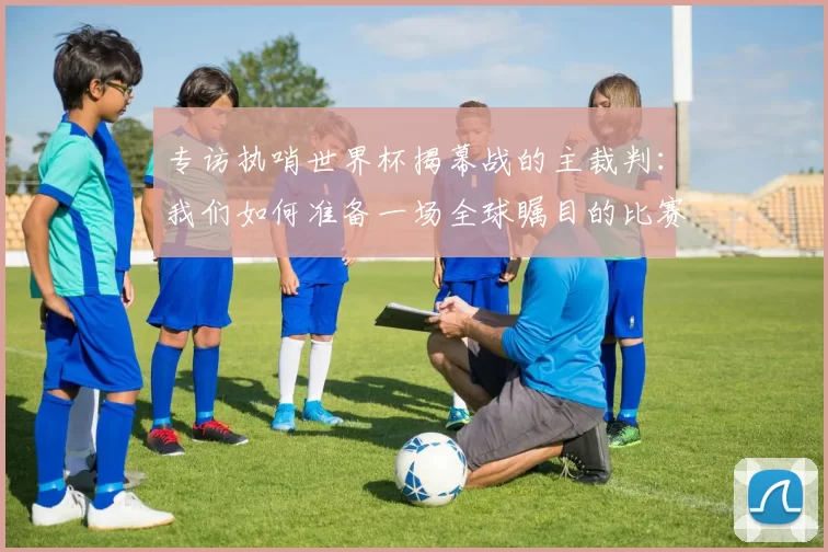专访执哨世界杯揭幕战的主裁判:我们如何准备一场全球瞩目的比赛