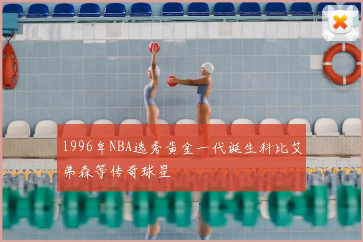 1996年NBA选秀黄金一代诞生科比艾弗森等传奇球星
