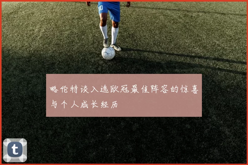 略伦特谈入选欧冠最佳阵容的惊喜与个人成长经历