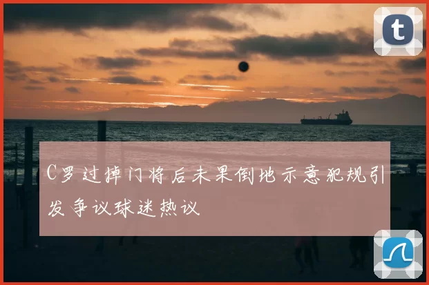 C罗过掉门将后未果倒地示意犯规引发争议球迷热议