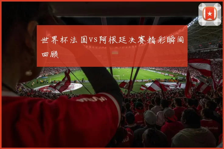 世界杯法国vs阿根廷决赛精彩瞬间回顾