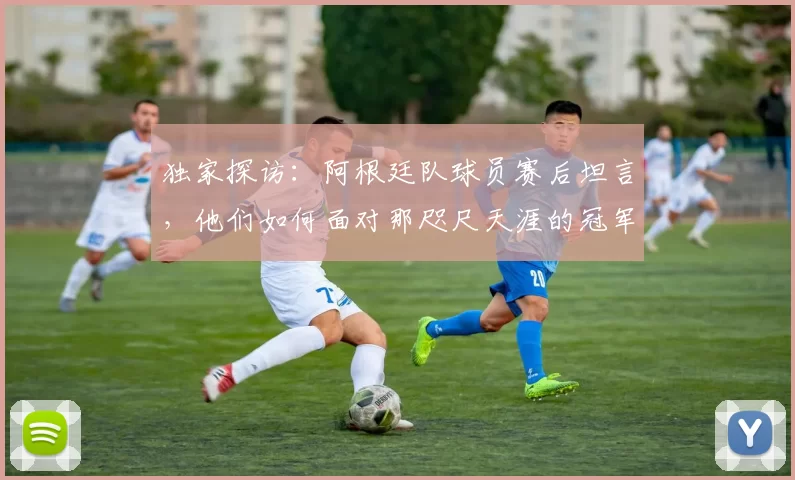 独家探访:阿根廷队球员赛后坦言,他们如何面对那咫尺天涯的冠军奖杯?