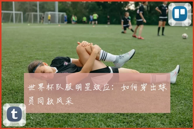 世界杯队服明星效应：如何穿出球员同款风采
