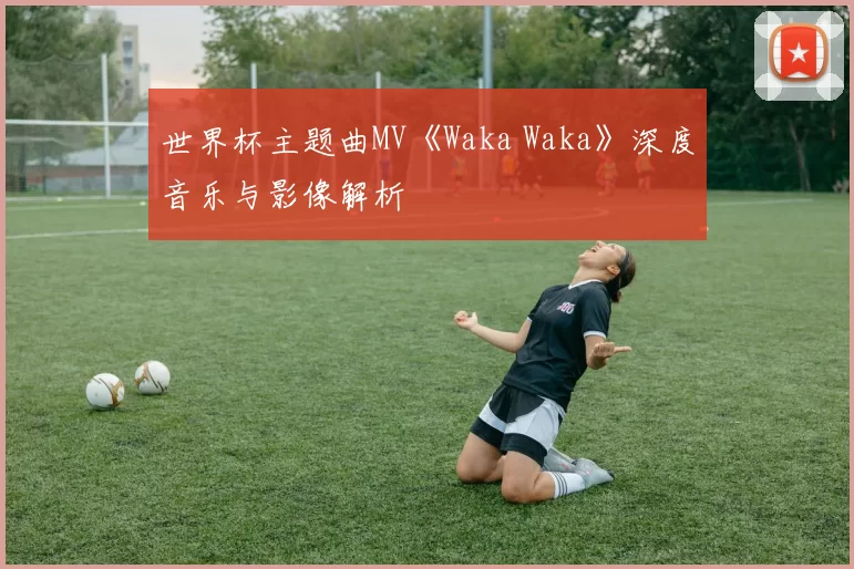 世界杯主题曲MV《Waka Waka》深度音乐与影像解析