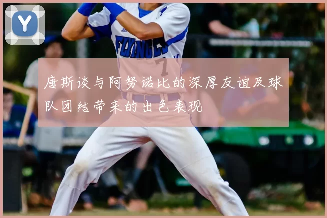 唐斯谈与阿努诺比的深厚友谊及球队团结带来的出色表现